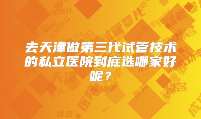 去天津做第三代试管技术的私立医院到底选哪家好呢？