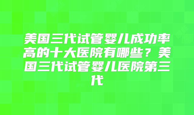 美国三代试管婴儿成功率高的十大医院有哪些?美国三代试管婴儿医院第三代