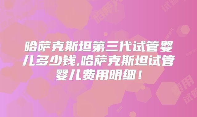 哈萨克斯坦第三代试管婴儿多少钱,哈萨克斯坦试管婴儿费用明细！