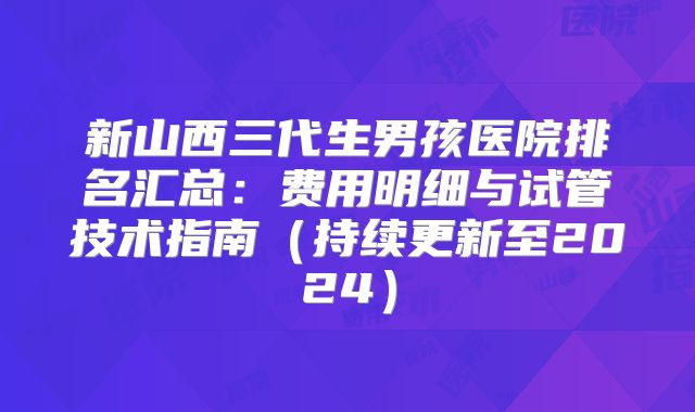 新山西三代生男孩医院排名汇总：费用明细与试管技术指南（持续更新至2024）