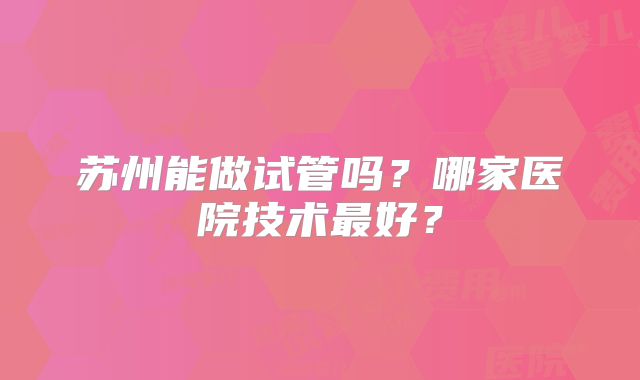 苏州能做试管吗?哪家医院技术最好?