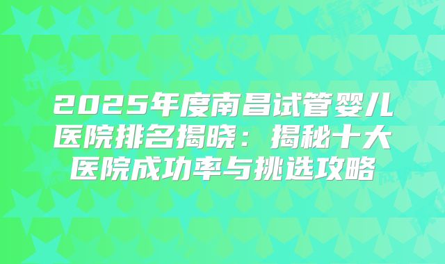 2025年度南昌试管婴儿医院排名揭晓:揭秘十大医院成功率与挑选攻略
