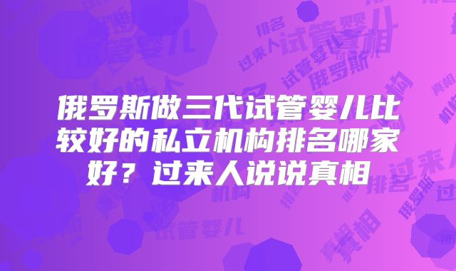 俄罗斯做三代试管婴儿比较好的私立机构排名哪家好？过来人说说真相