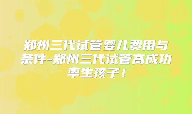 郑州三代试管婴儿费用与条件-郑州三代试管高成功率生孩子！