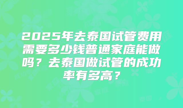 2025年去泰国试管费用需要多少钱普通家庭能做吗?去泰国做试管的成功率有多高?