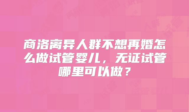 商洛离异人群不想再婚怎么做试管婴儿，无证试管哪里可以做？