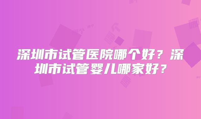 深圳市试管医院哪个好？深圳市试管婴儿哪家好？