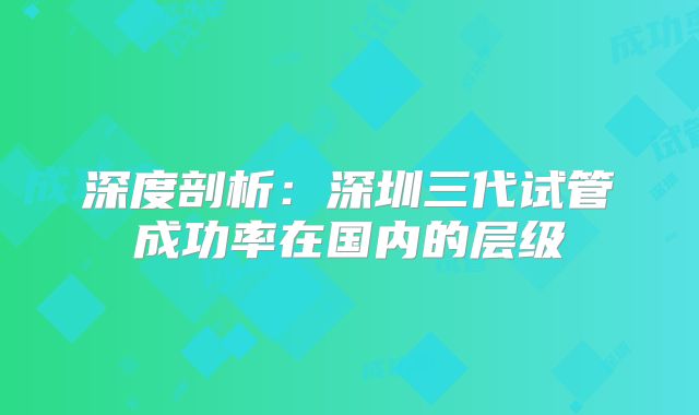 深度剖析：深圳三代试管成功率在国内的层级