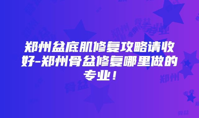 郑州盆底肌修复攻略请收好-郑州骨盆修复哪里做的专业!