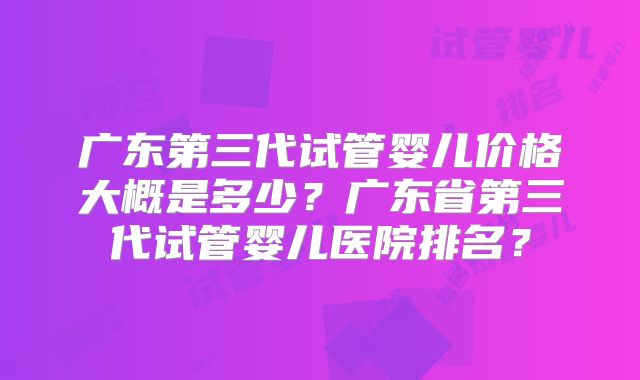 广东第三代试管婴儿价格大概是多少？广东省第三代试管婴儿医院排名？
