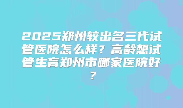 2025郑州较出名三代试管医院怎么样？高龄想试管生育郑州市哪家医院好？