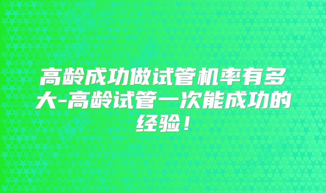 高龄成功做试管机率有多大-高龄试管一次能成功的经验!