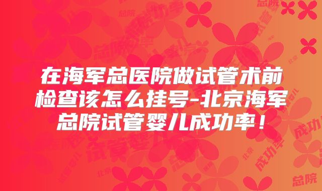在海军总医院做试管术前检查该怎么挂号-北京海军总院试管婴儿成功率!