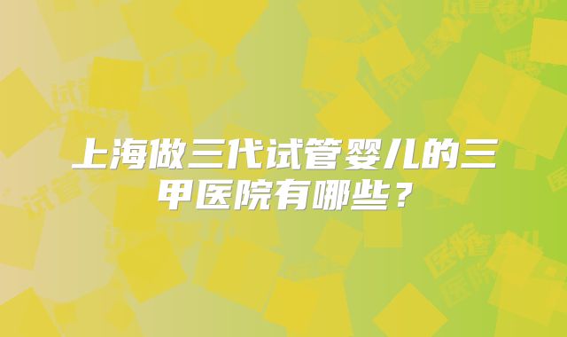 上海做三代试管婴儿的三甲医院有哪些?