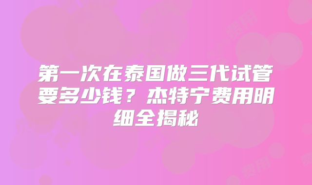 第一次在泰国做三代试管要多少钱？杰特宁费用明细全揭秘