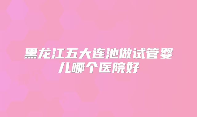 黑龙江五大连池做试管婴儿哪个医院好