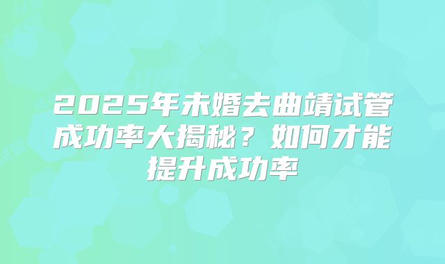 2025年未婚去曲靖试管成功率大揭秘?如何才能提升成功率
