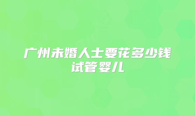 广州未婚人士要花多少钱试管婴儿