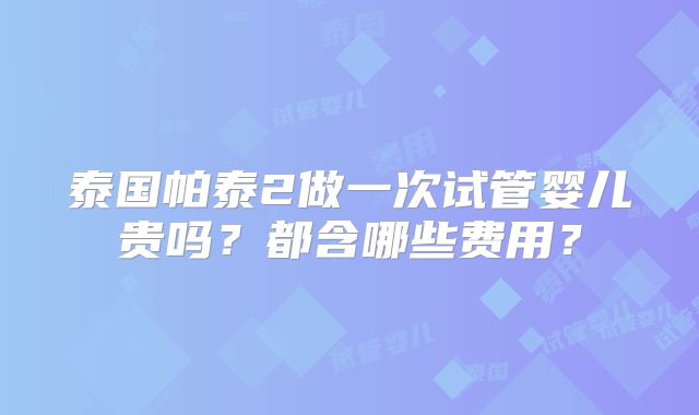 泰国帕泰2做一次试管婴儿贵吗?都含哪些费用?