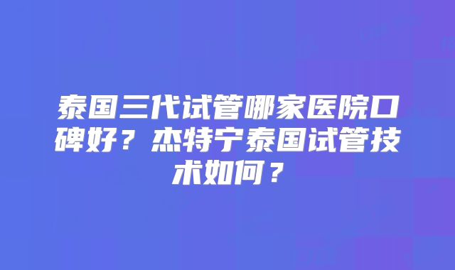泰国三代试管哪家医院口碑好？杰特宁泰国试管技术如何？
