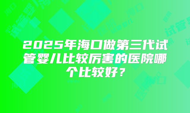 2025年海口做第三代试管婴儿比较厉害的医院哪个比较好？
