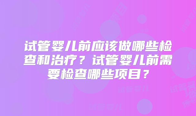 试管婴儿前应该做哪些检查和治疗?试管婴儿前需要检查哪些项目?