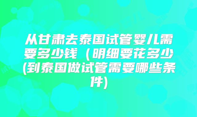 从甘肃去泰国试管婴儿需要多少钱（明细要花多少(到泰国做试管需要哪些条件)