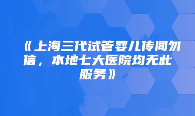 《上海三代试管婴儿传闻勿信，本地七大医院均无此服务》