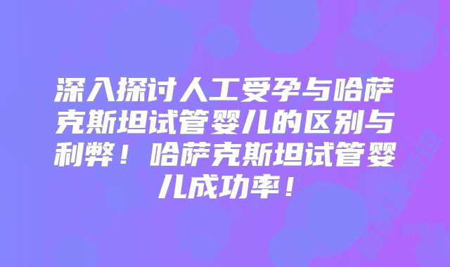 深入探讨人工受孕与哈萨克斯坦试管婴儿的区别与利弊！哈萨克斯坦试管婴儿成功率！