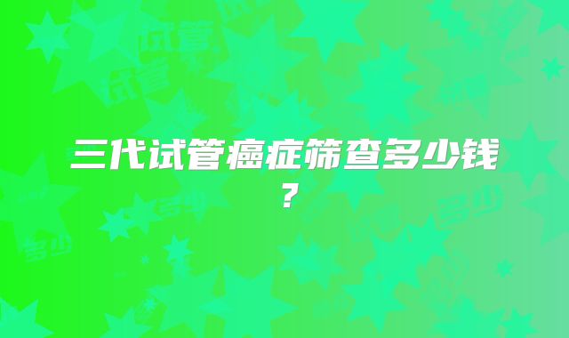 三代试管癌症筛查多少钱？