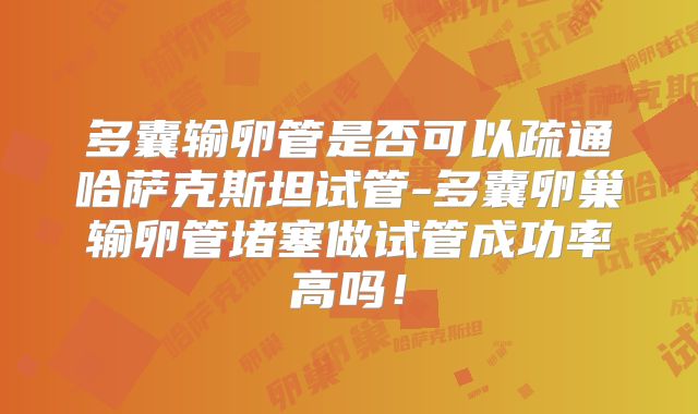 多囊输卵管是否可以疏通哈萨克斯坦试管-多囊卵巢输卵管堵塞做试管成功率高吗！