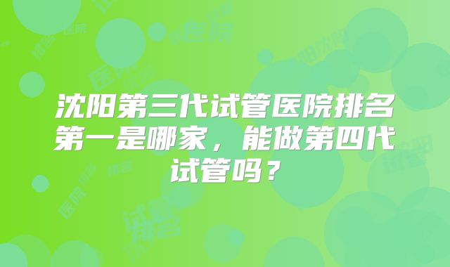 沈阳第三代试管医院排名第一是哪家，能做第四代试管吗？