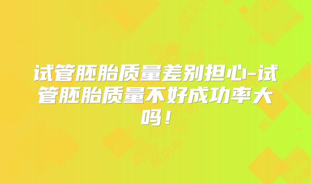 试管胚胎质量差别担心-试管胚胎质量不好成功率大吗!