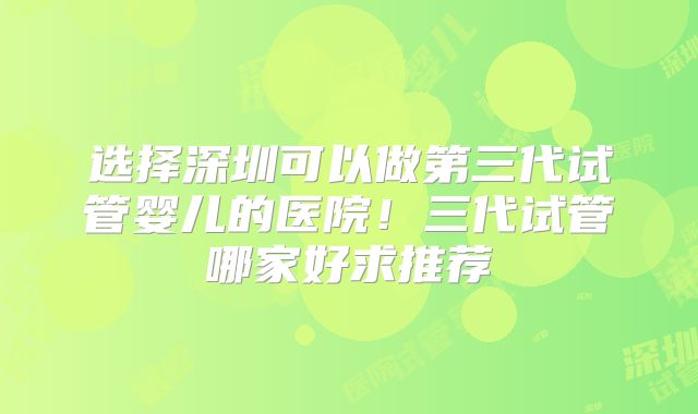 选择深圳可以做第三代试管婴儿的医院!三代试管哪家好求推荐