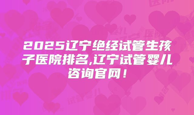 2025辽宁绝经试管生孩子医院排名,辽宁试管婴儿咨询官网!