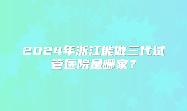 2024年浙江能做三代试管医院是哪家？
