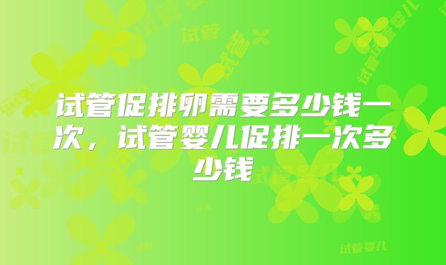 试管促排卵需要多少钱一次,试管婴儿促排一次多少钱
