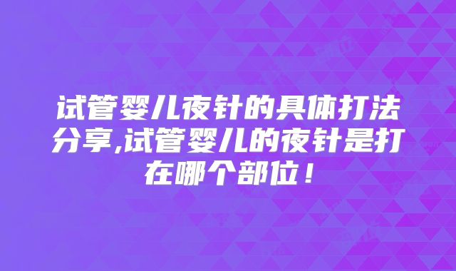 试管婴儿夜针的具体打法分享,试管婴儿的夜针是打在哪个部位！