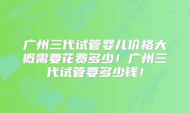 广州三代试管婴儿价格大概需要花费多少！广州三代试管要多少钱！