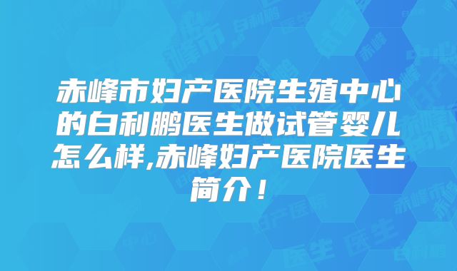赤峰市妇产医院生殖中心的白利鹏医生做试管婴儿怎么样,赤峰妇产医院医生简介！
