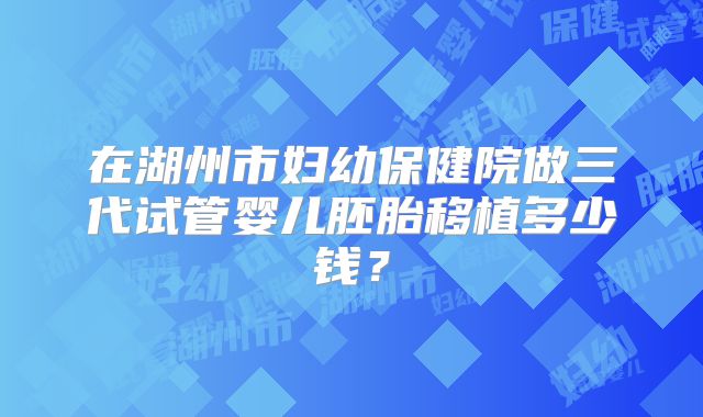 在湖州市妇幼保健院做三代试管婴儿胚胎移植多少钱？