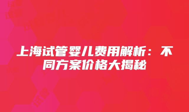 上海试管婴儿费用解析:不同方案价格大揭秘