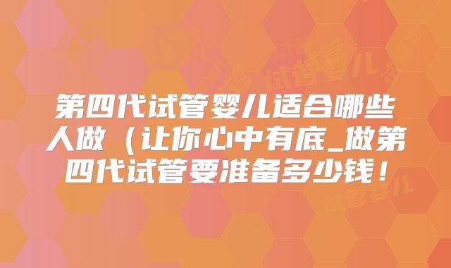 第四代试管婴儿适合哪些人做（让你心中有底_做第四代试管要准备多少钱！