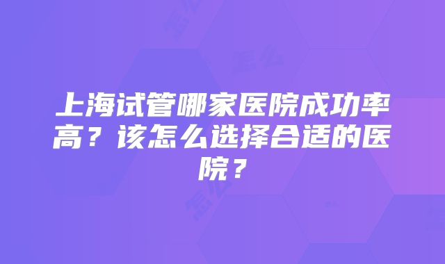 上海试管哪家医院成功率高？该怎么选择合适的医院？