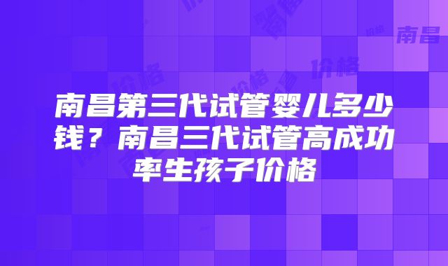南昌第三代试管婴儿多少钱?南昌三代试管高成功率生孩子价格