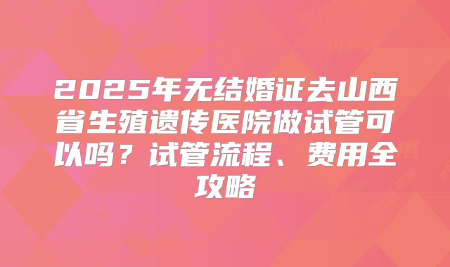 2025年无结婚证去山西省生殖遗传医院做试管可以吗?试管流程、费用全攻略