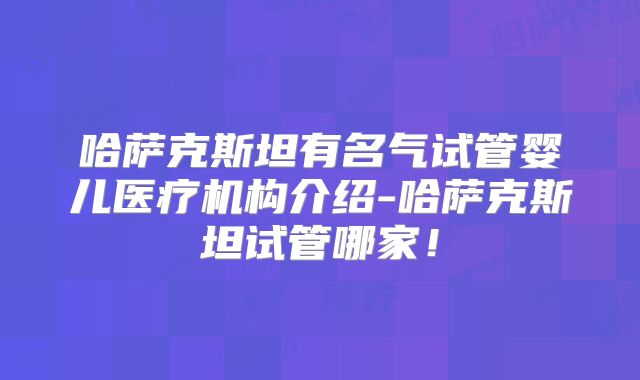哈萨克斯坦有名气试管婴儿医疗机构介绍-哈萨克斯坦试管哪家！
