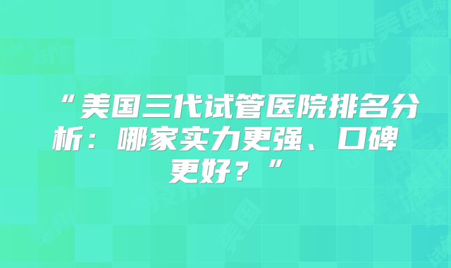 “美国三代试管医院排名分析:哪家实力更强、口碑更好?”