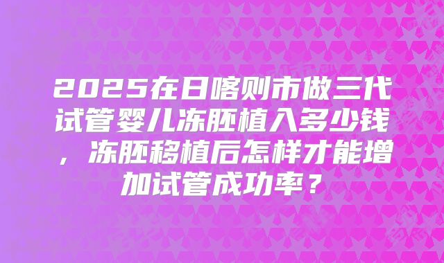 2025在日喀则市做三代试管婴儿冻胚植入多少钱，冻胚移植后怎样才能增加试管成功率？