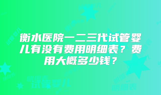 衡水医院一二三代试管婴儿有没有费用明细表？费用大概多少钱？
